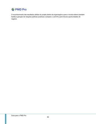 Guia para o PMD Pro 
80 
O reconhecimento das resultados obtidos do projeto dentro da organização e para o mundo externo também facilita a geração de relações públicas positivas e prepara o caminho para futuras oportunidades de negócio. 
 