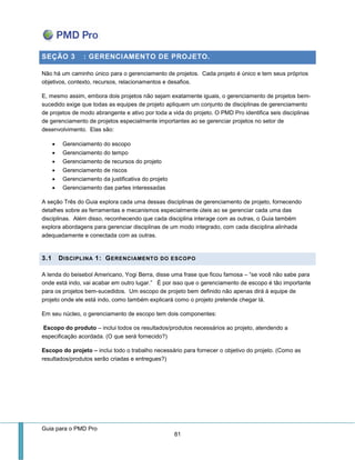 Guia para o PMD Pro 
81 
SEÇÃO 3 : GERENCIAMENTO DE PROJETO. 
Não há um caminho único para o gerenciamento de projetos. Cada projeto é único e tem seus próprios objetivos, contexto, recursos, relacionamentos e desafios. 
E, mesmo assim, embora dois projetos não sejam exatamente iguais, o gerenciamento de projetos bem- sucedido exige que todas as equipes de projeto apliquem um conjunto de disciplinas de gerenciamento de projetos de modo abrangente e ativo por toda a vida do projeto. O PMD Pro identifica seis disciplinas de gerenciamento de projetos especialmente importantes ao se gerenciar projetos no setor de desenvolvimento. Elas são: 
 Gerenciamento do escopo 
 Gerenciamento do tempo 
 Gerenciamento de recursos do projeto 
 Gerenciamento de riscos 
 Gerenciamento da justificativa do projeto 
 Gerenciamento das partes interessadas 
A seção Três do Guia explora cada uma dessas disciplinas de gerenciamento de projeto, fornecendo detalhes sobre as ferramentas e mecanismos especialmente úteis ao se gerenciar cada uma das disciplinas. Além disso, reconhecendo que cada disciplina interage com as outras, o Guia também explora abordagens para gerenciar disciplinas de um modo integrado, com cada disciplina alinhada adequadamente e conectada com as outras. 
3.1 DISCIPLINA 1: GERENCIAMENTO DO ESCOPO 
A lenda do beisebol Americano, Yogi Berra, disse uma frase que ficou famosa – “se você não sabe para onde está indo, vai acabar em outro lugar.” É por isso que o gerenciamento de escopo é tão importante para os projetos bem-sucedidos. Um escopo de projeto bem definido não apenas dirá à equipe de projeto onde ele está indo, como também explicará como o projeto pretende chegar lá. 
Em seu núcleo, o gerenciamento de escopo tem dois componentes: 
Escopo do produto – inclui todos os resultados/produtos necessários ao projeto, atendendo a especificação acordada. (O que será fornecido?) 
Escopo do projeto – inclui todo o trabalho necessário para fornecer o objetivo do projeto. (Como as resultados/produtos serão criadas e entregues?) 
 