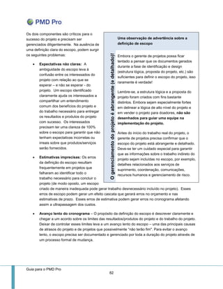 Guia para o PMD Pro 
82 
Os dois componentes são críticos para o sucesso do projeto e precisam ser gerenciados diligentemente. Na ausência de uma definição clara do escopo, podem surgir os seguintes problemas: 
 Expectativas não claras: A ambiguidade do escopo leva à confusão entre os interessados do projeto com relação ao que se esperar – e não se esperar - do projeto. Um escopo identificado claramente ajuda os interessados a compartilhar um entendimento comum dos benefícios do projeto e do trabalho necessário para entregar os resultados e produtos do projeto com sucesso. Os interessados precisam ter uma clareza de 100% sobre o escopo para garantir que não tenham expectativas incorretas ou irreais sobre que produtos/serviços serão fornecidos. 
 Estimativas imprecisas: Os erros da definição do escopo resultam frequentemente em projetos que falharam ao identificar todo o trabalho necessário para concluir o projeto (de modo oposto, um escopo 
criado de maneira inadequada pode gerar trabalho desnecessário incluído no projeto). Esses erros de escopo podem gerar um efeito cascata que gerará erros no orçamento e nas estimativas de prazo. Esses erros de estimativa podem gerar erros no cronograma afetando assim a ultrapassagem dos custos. 
 Avanço lento do cronograma – O propósito da definição do escopo é descrever claramente e chegar a um acordo sobre os limites das resultados/produtos do projeto e do trabalho do projeto. Deixar de controlar esses limites leva a um avanço lento do escopo – uma das principais causas de atrasos do projeto e de projetos que possivelmente “não terão fim". Para evitar o avanço lento, o escopo precisa ser documentado e gerenciado por toda a duração do projeto através de um processo formal de mudança. 
Uma observação de advertência sobre a definição de escopo O gerenciamento do projeto é abrangente (e detalhado)! 
Embora o gerente de projetos possa ficar tentado a pensar que os documentos gerados durante a fase de identificação e design (estrutura lógica, proposta do projeto, etc.) são suficientes para definir o escopo do projeto, isso raramente é verdade! 
Lembre-se, a estrutura lógica e a proposta do projeto foram criados com fins bastante distintos. Embora sejam especialmente fortes em delinear a lógica de alto nível do projeto e em vender o projeto para doadores, não são desenhados para guiar uma equipe na implementação do projeto. 
Antes do início do trabalho real do projeto, o gerente de projetos precisa confirmar que o escopo do projeto está abrangente e detalhado. Deve-se ter um cuidado especial para garantir que as informações sobre o trabalho indireto do projeto sejam incluídas no escopo, por exemplo, detalhes relacionados aos serviços de suprimento, coordenação, comunicações, recursos humanos e gerenciamento de risco.  