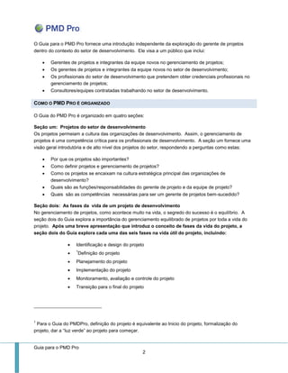 Guia para o PMD Pro 
2 
O Guia para o PMD Pro fornece uma introdução independente da exploração do gerente de projetos dentro do contexto do setor de desenvolvimento. Ele visa a um público que inclui: 
 Gerentes de projetos e integrantes da equipe novos no gerenciamento de projetos; 
 Os gerentes de projetos e integrantes da equipe novos no setor de desenvolvimento; 
 Os profissionais do setor de desenvolvimento que pretendem obter credenciais profissionais no gerenciamento de projetos; 
 Consultores/equipes contratadas trabalhando no setor de desenvolvimento. COMO O PMD PRO É ORGANIZADO 
O Guia do PMD Pro é organizado em quatro seções: 
Seção um: Projetos do setor de desenvolvimento Os projetos permeiam a cultura das organizações de desenvolvimento. Assim, o gerenciamento de projetos é uma competência crítica para os profissionais de desenvolvimento. A seção um fornece uma visão geral introdutória e de alto nível dos projetos do setor, respondendo a perguntas como estas: 
 Por que os projetos são importantes? 
 Como definir projetos e gerenciamento de projetos? 
 Como os projetos se encaixam na cultura estratégica principal das organizações de desenvolvimento? 
 Quais são as funções/responsabilidades do gerente de projeto e da equipe de projeto? 
 Quais são as competências necessárias para ser um gerente de projetos bem-sucedido? 
Seção dois: As fases da vida de um projeto de desenvolvimento No gerenciamento de projetos, como acontece muito na vida, o segredo do sucesso é o equilíbrio. A seção dois do Guia explora a importância do gerenciamento equilibrado de projetos por toda a vida do projeto. Após uma breve apresentação que introduz o conceito de fases da vida do projeto, a seção dois do Guia explora cada uma das seis fases na vida útil do projeto, incluindo: 
 Identificação e design do projeto 
 1Definição do projeto 
 Planejamento do projeto 
 Implementação do projeto 
 Monitoramento, avaliação e controle do projeto 
 Transição para o final do projeto 
1 Para o Guia do PMDPro, definição do projeto é equivalente ao Inicio do projeto, formalização do projeto, dar a “luz verde” ao projeto para começar.  