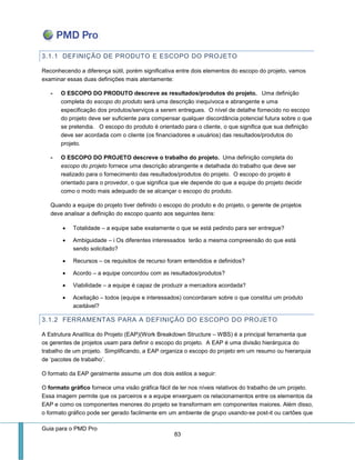 Guia para o PMD Pro 
83 
3.1.1 DEFINIÇÃO DE PRODUTO E ESCOPO DO PROJETO 
Reconhecendo a diferença sútil, porém significativa entre dois elementos do escopo do projeto, vamos examinar essas duas definições mais atentamente: 
- O ESCOPO DO PRODUTO descreve as resultados/produtos do projeto. Uma definição completa do escopo do produto será uma descrição inequívoca e abrangente e uma especificação dos produtos/serviços a serem entregues. O nível de detalhe fornecido no escopo do projeto deve ser suficiente para compensar qualquer discordância potencial futura sobre o que se pretendia. O escopo do produto é orientado para o cliente, o que significa que sua definição deve ser acordada com o cliente (os financiadores e usuários) das resultados/produtos do projeto. 
- O ESCOPO DO PROJETO descreve o trabalho do projeto. Uma definição completa do escopo do projeto fornece uma descrição abrangente e detalhada do trabalho que deve ser realizado para o fornecimento das resultados/produtos do projeto. O escopo do projeto é orientado para o provedor, o que significa que ele depende do que a equipe do projeto decidir como o modo mais adequado de se alcançar o escopo do produto. 
Quando a equipe do projeto tiver definido o escopo do produto e do projeto, o gerente de projetos deve analisar a definição do escopo quanto aos seguintes itens: 
 Totalidade – a equipe sabe exatamente o que se está pedindo para ser entregue? 
 Ambiguidade – i Os diferentes interessados terão a mesma compreensão do que está sendo solicitado? 
 Recursos – os requisitos de recurso foram entendidos e definidos? 
 Acordo – a equipe concordou com as resultados/produtos? 
 Viabilidade – a equipe é capaz de produzir a mercadora acordada? 
 Aceitação – todos (equipe e interessados) concordaram sobre o que constitui um produto aceitável? 
3.1.2 FERRAMENTAS PARA A DEFINIÇÃO DO ESCOPO DO PROJETO 
A Estrutura Analítica do Projeto (EAP)(Work Breakdown Structure – WBS) é a principal ferramenta que os gerentes de projetos usam para definir o escopo do projeto. A EAP é uma divisão hierárquica do trabalho de um projeto. Simplificando, a EAP organiza o escopo do projeto em um resumo ou hierarquia de ‘pacotes de trabalho’. 
O formato da EAP geralmente assume um dos dois estilos a seguir: 
O formato gráfico fornece uma visão gráfica fácil de ler nos níveis relativos do trabalho de um projeto. Essa imagem permite que os parceiros e a equipe enxerguem os relacionamentos entre os elementos da EAP e como os componentes menores do projeto se transformam em componentes maiores. Além disso, o formato gráfico pode ser gerado facilmente em um ambiente de grupo usando-se post-it ou cartões que  