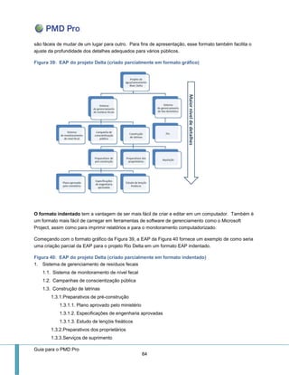 Guia para o PMD Pro 
84 
são fáceis de mudar de um lugar para outro. Para fins de apresentação, esse formato também facilita o ajuste da profundidade dos detalhes adequados para vários públicos. 
Figura 39: EAP do projeto Delta (criado parcialmente em formato gráfico) 
O formato indentado tem a vantagem de ser mais fácil de criar e editar em um computador. Também é um formato mais fácil de carregar em ferramentas de software de gerenciamento como o Microsoft Project, assim como para imprimir relatórios e para o monitoramento computadorizado. 
Começando com o formato gráfico da Figura 39, a EAP da Figura 40 fornece um exemplo de como seria uma criação parcial da EAP para o projeto Rio Delta em um formato EAP indentado. 
Figura 40: EAP do projeto Delta (criado parcialmente em formato indentado) 
1. Sistema de gerenciamento de resíduos fecais 
1.1. Sistema de monitoramento de nível fecal 
1.2. Campanhas de conscientização pública 
1.3. Construção de latrinas 
1.3.1. Preparativos de pré-construção 
1.3.1.1. Plano aprovado pelo ministério 
1.3.1.2. Especificações de engenharia aprovadas 
1.3.1.3. Estudo de lençóis freáticos 
1.3.2. Preparativos dos proprietários 
1.3.3. Serviços de suprimento  