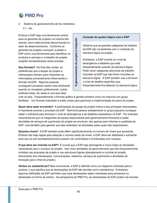 Guia para o PMD Pro 
85 
2. Sistema de gerenciamento de lixo doméstico 
2.1. etc. 
Embora a EAP seja uma ferramenta central para os gerentes de projetos na maioria dos setores, ela é relativamente desconhecida no setor de desenvolvimento. Conforme os gerentes de projetos começam a adotar a EAP como uma ferramenta para identificar os produtos e serviços e o trabalho do projeto, surgirão inevitavelmente várias dúvidas. 
Que formato? No final das contas, as preferências que a equipe do projeto e interessados tenham para interpretar as informações provavelmente influenciarão o formato da EAP. Algumas pessoas conseguem processar dados mais facilmente quando os visualizam graficamente, outras preferem listas. Às vezes é uma boa ideia criar os dois. Frequentemente o formato gráfico é gerado primeiro como um exercício em grupo facilitado. Um formato indentado é então criado para gerenciar a implementação do plano do projeto. 
Quem deve estar envolvido? A participação da equipe de projeto inteira e dos principais interessados é importante durante o processo da EAP. Nenhuma pessoa isoladamente ou grupo pequeno consegue saber o suficiente para fornecer o nível de abrangência e de detalhes necessários na EAP. Por exemplo, recomenda-se que os integrantes da equipe responsáveis pelo gerenciamento financeiro e pelas atividades de serviços de suprimento do projeto se envolvam não apenas para informar a qualidade da EAP, mas também para garantir que eles entendam as atividades pelas quais são responsáveis. 
Quantos níveis? A EAP também pode diferir significativamente no número de níveis que apresenta. Embora não haja regras para estipular o número exato de níveis, a EAP deve ser detalhada o suficiente para que as sub resultados/produtos possam ser controladas e monitoradas com sucesso. 
O que deve ser incluído na EAP? É crucial que a EAP seja abrangente e inclua todas as atividades necessárias para o sucesso do projeto. Isso inclui atividades de gerenciamento que são frequentemente omitidas nas propostas de projeto e nas estruturas lógicas (planejamento e controle do projeto, treinamento dos interessados, comunicações, relatórios, serviços de suprimento e atividades de transição para o final do projeto). 
Verbos ou substantivos? Mais comumente, a EAP é definida como um diagrama orientado para o produto, o que significa que as declarações da EAP são escritas como substantivos. Entretanto, algumas definições da EAP permitem que suas declarações sejam orientadas para processos ou declaradas na forma de verbos. Da perspectiva do PMD Pro, as declarações da EAP podem ser escritas O gerenciamento do projeto é integrado Conexão do quadro lógico com a EAP 
Observe que as grandes categorias de trabalho da EAP são consistentes com o conteúdo da estrutura lógica do projeto. 
Entretanto, a EAP incluirá um nível de abrangência e detalhes que está frequentemente ausente da estrutura lógica. Pode haver categorias adicionais de trabalho incluídas na EAP que não foram incluídas na estrutura lógica. A EAP também visa a fornecer o nível de detalhe específico que frequentemente fica faltando na estrutura lógica.  