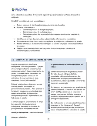 Guia para o PMD Pro 
86 
como substantivos ou verbos. O importante é garantir que o conteúdo da EAP seja abrangente e detalhado. 
Uma EAP bem elaborada pode ser usada para: 
 Guiar o processo de identificação e sequenciamento das atividades; 
 Fornecer uma base para: 
o Estimativas precisas da duração do projeto; 
o Estimativas precisas do custo do projeto; 
o Estimativas precisas dos recursos (veículos, pessoas, suprimentos, materiais de construção); 
 Identificar os serviços departamentais, subcontratados e fornecedores necessários; 
 Comunicar e concordar com o escopo do produto e do projeto com o interessado no projeto; 
 Mostrar a hierarquia do trabalho necessária para se concluir um projeto e indicar as interfaces entre elas; 
 Delegar os pacotes de trabalho aos integrantes da equipe de projeto, parceiros de implementação ou fornecedores; 
3.2 DISCIPLINA 2: GERENCIAMENTO DO TEMPO 
Imagine um projeto com desafios de cronograma. Qual foi o problema? O projeto alocou tempo insuficiente para concluir as resultados/produtos? As principais tarefas do projeto foram executadas com atraso? O cronograma do projeto baseou-se em estimativas de recursos (mão de obra, maquinário, outros?) não realistas? 
Entregar projetos dentro do prazo é um dos maiores desafios enfrentados no gerenciamento de projetos. Para gerenciar o tempo com sucesso, os gerentes de projeto exigem a capacidade de desenvolver cronogramas precisos e implementá-los por toda a vida do projeto. 
A primeira etapa do gerenciamento de tempo bem-sucedido é o planejamento do cronograma. As etapas do processo de planejamento do cronograma incluem: 
Definição da atividade – identificar de modo O gerenciamento do tempo não ocorre no vácuo! O gerenciamento do projeto é integrado! 
Lembra-se do triângulo de gestão do projeto? Os lados daquele triângulo são todos conectados e é impossível mexer um dos limites-chave do projeto (prazo/calendário, custo/recursos, escopo/qualidade) sem levar os outros em consideração 
Por exemplo, se o seu projeto tem uma limitação de tempo inflexível – “ele DEVE ser feito em um ano!” - certifique-se de que as exigências de escopo e os recursos (dinheiro, pessoas e materiais) sejam planejados para garantir que o cronograma seja realista. 
De modo oposto, se um dos outros limites-chave do projeto for fixo (Orçamento? Escopo? Ambos?) então reconheça que é provável que essas limitações afetem o calendário do projeto.  