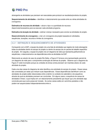Guia para o PMD Pro 
87 
abrangente as atividades que precisam ser executadas para produzir as resultados/produtos do projeto. 
Sequenciamento de atividades – identificar o relacionamento que existe entre as várias atividades do cronograma. 
Estimativa de recursos de atividade – alocar o tipo e a quantidade de recursos disponíveis/necessários para se executar cada atividade programa. 
Estimativa da duração da atividade – estimar o tempo necessário para concluir as atividades do projeto. 
Desenvolvimento do cronograma – criar um cronograma de projeto baseada em atividades, sequências, durações, recursos e limites do cronograma. 
3.2.1 DEFINIÇÃO E SEQUENCIAMENTO DE ATIVIDADES 
Começando com a EAP, a equipe de projeto cria uma lista de atividades que registra de modo abrangente todas as atividades dentro do escopo do projeto ou dentro do escopo de um pacote de trabalho específico do projeto. Em seguida, a equipe do projeto cria um diagrama de rede que representa graficamente as sequências, o relacionamento e as dependências entre as atividades da EAP. 
Retornando ao estudo de caso do projeto Rio Delta, a Figura 41 fornece uma representação parcial de um diagrama de rede para o componente construção de latrinas do projeto. Observe que o diagrama da Figura 41 está incompleto porque as unidades de tempo ainda precisam ser inseridas abaixo de cada atividade do projeto. 
Cada uma das caixas do diagrama de rede identifica uma atividade do escopo do projeto. Essas caixas são conectadas por setas que indicam suas dependências. Essas dependências identificam como as atividades de projeto estão relacionadas entre si dentro no contexto do calendário e da sequência através da qual as atividades precisam ser concluídas. Em alguns casos, a sequência de caixas de atividades é linear, o que implica em um relacionamento precedente que requer que uma atividade seja concluída para que outra possa ser iniciada. As outras caixas estão em caminhos paralelos e não podem ser sequenciadas independentemente entre si.  