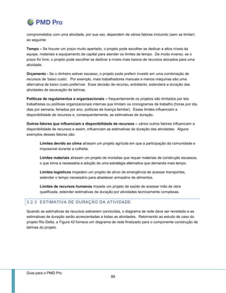 Guia para o PMD Pro 
89 
comprometidos com uma atividade, por sua vez, dependem de vários fatores incluindo (sem se limitar) ao seguinte: 
Tempo – Se houver um prazo muito apertado, o projeto pode escolher se dedicar a altos níveis da equipe, materiais e equipamento de capital para atender os limites de tempo. De modo inverso, se o prazo for livre, o projeto pode escolher se dedicar a níveis mais baixos de recursos alocados para uma atividade. 
Orçamento - Se o dinheiro estiver escasso, o projeto pode preferir investir em uma combinação de recursos de ‘baixo custo’. Por exemplo, mais trabalhadores manuais e menos máquinas são uma alternativa de baixo custo preferível. Essa decisão de recurso, entretanto, estenderá a duração das atividades de escavação de latrinas. 
Políticas de regulamentos e organizacionais – frequentemente os projetos são limitados por leis trabalhistas ou políticas organizacionais internas que limitam os cronogramas de trabalho (horas por dia, dias por semana, feriados por ano, políticas de licença familiar). Esses limites influenciam a disponibilidade de recursos e, consequentemente, as estimativas de duração. 
Outros fatores que influenciam a disponibilidade de recursos – vários outros fatores influenciam a disponibilidade de recursos e assim, influenciam as estimativas de duração das atividades. Alguns exemplos desses fatores são: 
Limites devido ao clima atrasam um projeto agrícola em que a participação da comunidade e impossível durante a colheita. 
Limites materiais atrasam um projeto de moradias que requer materiais de construção escassos, o que torna a necessária a adoção de uma estratégia alternativa que demanda mais tempo. 
Limites logísticos impedem um projeto de alívio de emergência de acessar transportes, estender o tempo necessário para abastecer armazéns de alimentos. 
Limites de recursos humanos impede um projeto de saúde de acessar mão de obra qualificada, estender estimativas de duração por atividades tecnicamente complexas. 
3.2.3 ESTIMATIVA DE DURAÇÃO DA ATIVIDADE 
Quando as estimativas de recursos estiverem concluídas, o diagrama de rede deve ser revisitado e as estimativas de duração serão acrescentadas a todas as atividades. Retornando ao estudo de caso do projeto Rio Delta, a Figura 42 fornece um diagrama de rede finalizado para o componente construção de latrinas do projeto.  
