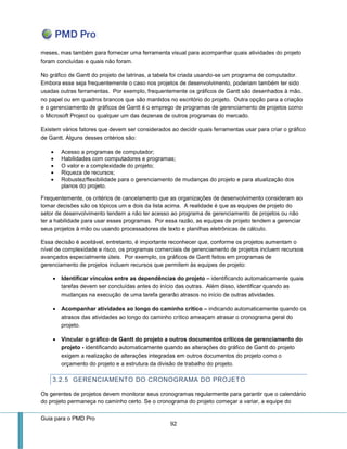 Guia para o PMD Pro 
92 
meses, mas também para fornecer uma ferramenta visual para acompanhar quais atividades do projeto foram concluídas e quais não foram. 
No gráfico de Gantt do projeto de latrinas, a tabela foi criada usando-se um programa de computador. Embora esse seja frequentemente o caso nos projetos de desenvolvimento, poderiam também ter sido usadas outras ferramentas. Por exemplo, frequentemente os gráficos de Gantt são desenhados à mão, no papel ou em quadros brancos que são mantidos no escritório do projeto. Outra opção para a criação e o gerenciamento de gráficos de Gantt é o emprego de programas de gerenciamento de projetos como o Microsoft Project ou qualquer um das dezenas de outros programas do mercado. 
Existem vários fatores que devem ser considerados ao decidir quais ferramentas usar para criar o gráfico de Gantt. Alguns desses critérios são: 
 Acesso a programas de computador; 
 Habilidades com computadores e programas; 
 O valor e a complexidade do projeto; 
 Riqueza de recursos; 
 Robustez/flexibilidade para o gerenciamento de mudanças do projeto e para atualização dos planos do projeto. 
Frequentemente, os critérios de cancelamento que as organizações de desenvolvimento consideram ao tomar decisões são os tópicos um e dois da lista acima. A realidade é que as equipes de projeto do setor de desenvolvimento tendem a não ter acesso ao programa de gerenciamento de projetos ou não ter a habilidade para usar esses programas. Por essa razão, as equipes de projeto tendem a gerenciar seus projetos à mão ou usando processadores de texto e planilhas eletrônicas de cálculo. 
Essa decisão é aceitável, entretanto, é importante reconhecer que, conforme os projetos aumentam o nível de complexidade e risco, os programas comerciais de gerenciamento de projetos incluem recursos avançados especialmente úteis. Por exemplo, os gráficos de Gantt feitos em programas de gerenciamento de projetos incluem recursos que permitem às equipes de projeto: 
 Identificar vínculos entre as dependências do projeto – identificando automaticamente quais tarefas devem ser concluídas antes do início das outras. Além disso, identificar quando as mudanças na execução de uma tarefa gerarão atrasos no início de outras atividades. 
 Acompanhar atividades ao longo do caminho crítico – indicando automaticamente quando os atrasos das atividades ao longo do caminho crítico ameaçam atrasar o cronograma geral do projeto. 
 Vincular o gráfico de Gantt do projeto a outros documentos críticos de gerenciamento do projeto - identificando automaticamente quando as alterações do gráfico de Gantt do projeto exigem a realização de alterações integradas em outros documentos do projeto como o orçamento do projeto e a estrutura da divisão de trabalho do projeto. 
3.2.5 GERENCIAMENTO DO CRONOGRAMA DO PROJETO 
Os gerentes de projetos devem monitorar seus cronogramas regularmente para garantir que o calendário do projeto permaneça no caminho certo. Se o cronograma do projeto começar a variar, a equipe do  