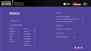 ÍNDICE
CALENDÁRIO
JANEIRO
FEVEREIRO
MARÇO
ABRIL
MAIO
DICAS
VIAJE GASTANDO MENOS
CHECK LIST INDISPENSÁVEL DE EVENTOS
QUAL EVENTO PATROCINAR?
BÔNUS
DOWNLOAD DE AGENDAS
CONCLUSÃO
SOBRE AS EMPRESAS
JUNHO
EVENTOS DE
TECNOLOGIA
INTRODUÇÃO . 03
JULHO
AGOSTO
SETEMBRO
OUTUBRO
NOVEMBRO
DEZEMBRO
. 05
. 07
. 10
. 17
. 20
. 24
. 28
. 29
. 30
. 32
. 34
. 36
. 39
. 42
. 44
. 46
. 48
DATAS
INDEFINIDAS
. 37
. 47
 