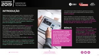 EVENTOS DE
TECNOLOGIA
VOLTAR PARA O ÍNDICE CLIQUE AQUI PARA BAIXAR
OS EVENTOS EM SUA AGENDA
4
INTRODUÇÃO
Depois de tanto retorno positivo sobre o Calendário de 2018,
que foi um material inédito na área, não poderíamos deixar
2019 sem um Calendário de Tecnologia. Agora com mais
eventos, muitos deles sugeridos pela comunidade, esse eBook
traz mais de 150 eventos, incluindo palestras, congressos e
feiras de tecnologias do mundo todo.
Este calendário foi inspirado na iniciativa de Wagner “Fusca”,
agilista, que ao entender a relevância que a participação
em eventos agregaria ao seu desenvolvimento pessoal e
profissional, iniciou uma agenda pessoal, e aos poucos, a
comunidade ágil brasileira foi sugerindo mais eventos para
participação. O calendário nasceu de uma parceria entre DB1
Global Software, DB1 IT Services, Wagner “Fusca” Mendes Voltz,
com apoio da Agile Allience Brazil.
Conheça mais sobre o Fusca lendo seus artigos no Medium.
Por meio dessa iniciativa, trazemos o Calendário de Principais
Eventos de Tecnologia em 2019 que é voltado para você que
quer se aprofundar no essencial da área, aprender o que está
no hype e vivenciar novas experiências!
Um material para desenvolvedores, gerentes de projetos,
analistas ou para quem simplesmente se interessa sobre o
mundo tecnológico!
Nesse calendário, os eventos são divididos por categorias,
para que seja ainda mais prático encontrar o que está mais
alinhado com os seus interesses. As categorias são: Agilidade,
AI, Blockchain, Desenvolvimento, Geral, Gestão da Informação,
Hacking, Inovação, Iot, Liderança, UX e diversos outros.
Você poderá integrar as datas
do seu interesse à sua agenda
pessoal (compatível com Google
Agenda, Outlook e Calendário
iOS). No caso dos eventos
que ainda não possuem data
confirmada, você os encontrará
no final das datas, após o mês
de dezembro.
BÔNUS Aqui, você ficará informado dos
eventos mais interessantes que estarão
rolando durante o ano, e com uma
grande vantagem: conseguirá organizar
sua agenda para participar daqueles
que você se identifica mais. Isso não é
sensacional? Uma grande oportunidade
de ingressar em experiências incríveis,
fazer networking com profissionais que
têm interesses parecidos com os seus, e
claro, se desenvolver e aprender muito!
 