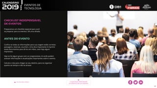 EVENTOS DE
TECNOLOGIA
VOLTAR PARA O ÍNDICE CLIQUE AQUI PARA BAIXAR
OS EVENTOS EM SUA AGENDA
42
CHECKLIST INDISPENSÁVEL
DE EVENTOS
Confira se todas as informações para sua viagem estão corretas:
passagens, reservas, vouchers. Uma dica importante é imprimir
esses documentos para tê-los em mãos, caso haja algum
imprevisto.
Veja se há algum grupo com os congressistas, lá vocês podem
acessar informações e atualizações importantes sobre o evento.
Calcule a rota para chegar ao seu destino, para se organizar
quanto ao tempo e não se atrasar.
ANTES DO EVENTO
Preparamos um checklist especial para você
se preparar para os eventos. Dê uma olhada.
 