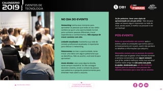 EVENTOS DE
TECNOLOGIA
VOLTAR PARA O ÍNDICE CLIQUE AQUI PARA BAIXAR
OS EVENTOS EM SUA AGENDA
43
Networking: tenha esse momento para
aproveitar as pessoas que estão ao seu redor.
Lembre-se que é uma oportunidade incrível
para conhecer pessoas diferentes, trocar
experiências e conhecimentos. Não esqueça de
trocar contatos com eles.
LinkedIn atualizado: mantenha sua rede de
contato profissional atualizada, é importante
para efetivar o networking.
Palestrantes: se tiver a oportunidade, tente
trocar uma ideia com algum palestrante que
se identificou. Não se acanhe, você está lá para
aproveitar!
Anote dúvidas: caso surja alguma dúvida,
tente sempre resolvê-la. Se não conseguir
durante o evento, anote o contato da pessoa
que palestrou e pergunte posteriormente para
entender mais sobre o assunto.
NO DIA DO EVENTO
Deixe os aprendizados nas nuvens: após o
evento, passe as anotações que tomou para o
armazenamento em nuvem, assim não perderá
os detalhes e informações que adquiriu.
Mantenha contato com as pessoas do evento:
você sabia que se gastar cinco minutos durante
a semana conversando com algum network
que já fez, poderá melhorar muito sua carreira?
Confira neste artigo da CIO como isso pode
te ajudar, lembrando que: um dos melhores
lugares para se conectar com pessoas dos
mesmos interesses que o seus são os eventos.
PÓS EVENTO
Se for palestrar, levar uma cópia da
apresentação em um pen drive: Não dá para
saber se haverá algum imprevisto na rede do
local, sendo assim, é melhor se precaver e ter
um backup!
 
