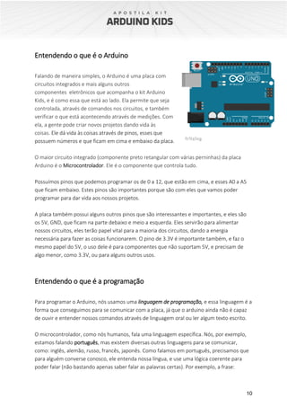 10
Entendendo o que é o Arduino
Falando de maneira simples, o Arduino é uma placa com
circuitos integrados e mais alguns outros
componentes eletrônicos que acompanha o kit Arduino
Kids, e é como essa que está ao lado. Ela permite que seja
controlada, através de comandos nos circuitos, e também
verificar o que está acontecendo através de medições. Com
ela, a gente pode criar novos projetos dando vida às
coisas. Ele dá vida às coisas através de pinos, esses que
possuem números e que ficam em cima e embaixo da placa.
O maior circuito integrado (componente preto retangular com várias perninhas) da placa
Arduino é o Microcontrolador. Ele é o componente que controla tudo.
Possuímos pinos que podemos programar os de 0 a 12, que estão em cima, e esses A0 a A5
que ficam embaixo. Estes pinos são importantes porque são com eles que vamos poder
programar para dar vida aos nossos projetos.
A placa também possui alguns outros pinos que são interessantes e importantes, e eles são
os 5V, GND, que ficam na parte debaixo e meio a esquerda. Eles servirão para alimentar
nossos circuitos, eles terão papel vital para a maioria dos circuitos, dando a energia
necessária para fazer as coisas funcionarem. O pino de 3.3V é importante também, e faz o
mesmo papel do 5V, o uso dele é para componentes que não suportam 5V, e precisam de
algo menor, como 3.3V, ou para alguns outros usos.
Entendendo o que é a programação
Para programar o Arduino, nós usamos uma linguagem de programação, e essa linguagem é a
forma que conseguimos para se comunicar com a placa, já que o arduino ainda não é capaz
de ouvir e entender nossos comandos através de linguagem oral ou ler algum texto escrito.
O microcontrolador, como nós humanos, fala uma linguagem específica. Nós, por exemplo,
estamos falando português, mas existem diversas outras linguagens para se comunicar,
como: inglês, alemão, russo, francês, japonês. Como falamos em português, precisamos que
para alguém converse conosco, ele entenda nossa língua, e use uma lógica coerente para
poder falar (não bastando apenas saber falar as palavras certas). Por exemplo, a frase:
 