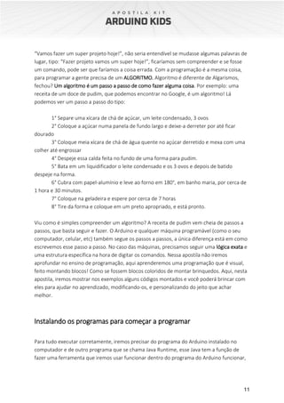11
“Vamos fazer um super projeto hoje!”, não seria entendível se mudasse algumas palavras de
lugar, tipo: “Fazer projeto vamos um super hoje!”, ficaríamos sem compreender e se fosse
um comando, pode ser que faríamos a coisa errada. Com a programação é a mesma coisa,
para programar a gente precisa de um ALGORITMO. Algoritmo é diferente de Algarismos,
fechou? Um algoritmo é um passo a passo de como fazer alguma coisa. Por exemplo: uma
receita de um doce de pudim, que podemos encontrar no Google, é um algoritmo! Lá
podemos ver um passo a passo do tipo:
1° Separe uma xícara de chá de açúcar, um leite condensado, 3 ovos
2° Coloque a açúcar numa panela de fundo largo e deixe-a derreter por até ficar
dourado
3° Coloque meia xícara de chá de água quente no açúcar derretido e mexa com uma
colher até engrossar
4° Despeje essa calda feita no fundo de uma forma para pudim.
5° Bata em um liquidificador o leite condensado e os 3 ovos e depois de batido
despeje na forma.
6° Cubra com papel-alumínio e leve ao forno em 180°, em banho maria, por cerca de
1 hora e 30 minutos.
7° Coloque na geladeira e espere por cerca de 7 horas
8° Tire da forma e coloque em um preto apropriado, e está pronto.
Viu como é simples compreender um algoritmo? A receita de pudim vem cheia de passos a
passos, que basta seguir e fazer. O Arduino e qualquer máquina programável (como o seu
computador, celular, etc) também segue os passos a passos, a única diferença está em como
escrevemos esse passo a passo. No caso das máquinas, precisamos seguir uma lógica exata e
uma estrutura específica na hora de digitar os comandos. Nessa apostila não iremos
aprofundar no ensino de programação, aqui aprenderemos uma programação que é visual,
feito montando blocos! Como se fossem blocos coloridos de montar brinquedos. Aqui, nesta
apostila, iremos mostrar nos exemplos alguns códigos montados e você poderá brincar com
eles para ajudar no aprendizado, modificando-os, e personalizando do jeito que achar
melhor.
Instalando os programas para começar a programar
Para tudo executar corretamente, iremos precisar do programa do Arduino instalado no
computador e de outro programa que se chama Java Runtime, esse Java tem a função de
fazer uma ferramenta que iremos usar funcionar dentro do programa do Arduino funcionar,
 