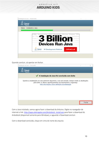 13
Quando concluir, só apertar em fechar.
Com o Java instalado, vamos agora fazer o download do Arduino. Digite no navegador de
internet o link http://apps.eletrogate.com/Ardublock_Install.exe para fazer o download do
Ardublock (disponível somente para Windows), e aguarde o Download concluir.
Com o download concluído, clique em cima do nome do arquivo.
 