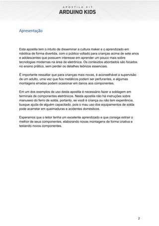 2
Apresentação
Esta apostila tem o intuito de disseminar a cultura maker e o aprendizado em
robótica de forma divertida, com o público voltado para crianças acima de sete anos
e adolescentes que possuem interesse em aprender um pouco mais sobre
tecnologias modernas na área de eletrônica. Os conteúdos abordados são focados
no ensino prático, sem perder os detalhes teóricos essenciais.
É importante ressaltar que para crianças mais novas, é aconselhável a supervisão
de um adulto, uma vez que fios metálicos podem ser perfurantes, e algumas
montagens erradas podem ocasionar em danos aos componentes.
Em um dos exemplos de uso desta apostila é necessário fazer a soldagem em
terminais de componentes eletrônicos. Nesta apostila não há instruções sobre
manuseio do ferro de solda, portanto, se você é criança ou não tem experiência,
busque ajuda de alguém capacitado, pois o mau uso dos equipamentos de solda
pode acarretar em queimaduras e acidentes domésticos.
Esperamos que o leitor tenha um excelente aprendizado e que consiga extrair o
melhor de seus componentes, elaborando novas montagens de forma criativa e
testando novos componentes.
 