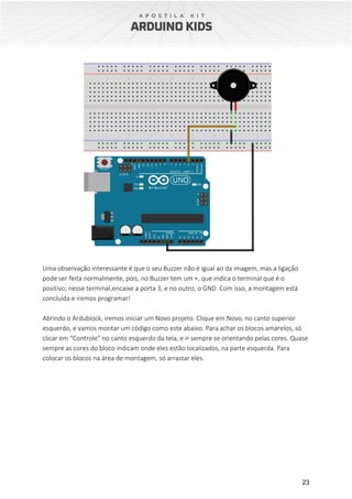 23
Uma observação interessante é que o seu Buzzer não é igual ao da imagem, mas a ligação
pode ser feita normalmente, pois, no Buzzer tem um +, que indica o terminal que é o
positivo; nesse terminal,encaixe a porta 3, e no outro, o GND. Com isso, a montagem está
concluída e iremos programar!
Abrindo o Ardublock, iremos iniciar um Novo projeto. Clique em Novo, no canto superior
esquerdo, e vamos montar um código como este abaixo. Para achar os blocos amarelos, só
clicar em “Controle” no canto esquerdo da tela, e ir sempre se orientando pelas cores. Quase
sempre as cores do bloco indicam onde eles estão localizados, na parte esquerda. Para
colocar os blocos na área de montagem, só arrastar eles.
 