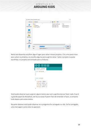 25
Nesta tela devemos escolher algum lugar para salvar nossos projetos. Crie uma pasta nova
para salvar os projetos, ou escolha alguma para a gente salvar. Salve o projeto na pasta
escolhida, e o projeto será enviado para o Arduino.
Você pode observar que surgiram alguns textos aqui sem a gente precisar fazer nada. Esse é
o grande papel do Ardublock, ele faz as coisas ficarem fácil de entender e fazer, e converte
tudo depois para estes textos.
Na parte debaixo você pode observar se o programa foi carregado ou não. Se foi carregado,
uma mensagem como esta irá aparecer:
 