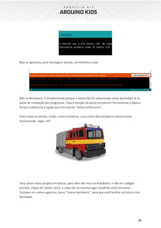 26
Mas se apareceu uma mensagem laranja, semelhante a essa
Não se desespere, é simplesmente porque a porta não foi selecionada como aprendido lá na
parte de instalação dos programas. Faça a seleção da porta correta em Ferramentas e depois
Portas e selecione a opção que tem escrito “Arduino/Genuino”.
Feito todos os passos, então, neste momento, uma sirene dos bombeiros deverá estar
funcionando. Legal, né?
Para salvar nosso projeto em blocos, para abrir de novo no Ardublock, e não em códigos
escritos, clique em Salvar como, e salve ele no mesmo lugar escolhido anteriormente.
Coloque um nome sugestivo, como “sirene-bombeiro”, para que você lembre no futuro com
facilidade.
 