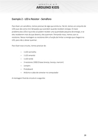 28
Exemplo 2 - LED e Resistor - Semáforo
Para fazer um semáforo, iremos precisar de algo que emita luz. No kit, temos um conjunto de
LEDs que são como mini lâmpadas que acendem quando recebem energia. O maior
problema dos LEDs é que eles só podem receber uma quantidade pequena de energia, e se
eles receberem mais do que deveria, eles queimam. Pensando nisso, iremos usar os
resistores. Nessa montagem os resistores têm a função de limitar a energia que chegará no
LED, para não o deixar queimar.
Para fazer esse circuito, iremos precisar de:
- 1 LED vermelho
- 1 LED amarelo
- 1 LED verde
- 3 resistores 330Ω (Faixas laranja, laranja, marrom)
- Jumpers
- Protoboard
- Arduino e cabo de conectar no computador
A montagem final do circuito é a seguinte:
 