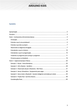 3
Sumário
Apresentação ............................................................................................................................ 2
Sumário................................................................................................................................... 3
Parte I - Conhecendo as ferramentas básicas ................................................................................. 4
Introdução............................................................................................................................. 4
Entenda o que é uma protoboard............................................................................................. 4
Entenda o que são os jumpers.................................................................................................. 7
Observando os diagramas de ligação......................................................................................... 7
Entendendo o que é o Arduino............................................................................................... 10
Entendendo o que é a programação........................................................................................ 10
Instalando os programas para começar a programar................................................................. 11
Primeiros passos no Ardublock............................................................................................... 19
Parte II – Seção de Exemplos Práticos ......................................................................................... 22
Exemplo 1 - Buzzer - Sirene Bombeiros.................................................................................... 22
Exemplo 2 - LED e Resistor - Semáforo .................................................................................... 28
Exemplo 3 - Chave tactil, Buzzer e Resistores - Mini Piano.......................................................... 31
Exemplo 4 - Sensor Ultrassônico - Equipamento para cegos ....................................................... 36
Exemplo 5 - Servo motor e Bluetooth - Cancela inteligente controlada por celular........................ 40
Exemplo 6 - Projeto final - Carrinho Arduino............................................................................. 48
Considerações finais.............................................................................................................. 64
 