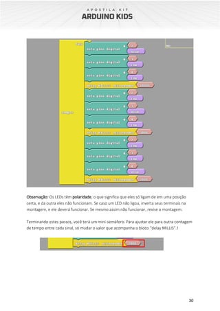 30
Observação: Os LEDs têm polaridade, o que significa que eles só ligam de em uma posição
certa, e da outra eles não funcionam. Se caso um LED não ligou, inverta seus terminais na
montagem, e ele deverá funcionar. Se mesmo assim não funcionar, revise a montagem.
Terminando estes passos, você terá um mini-semáforo. Para ajustar ele para outra contagem
de tempo entre cada sinal, só mudar o valor que acompanha o bloco “delay MILLIS”.!
 