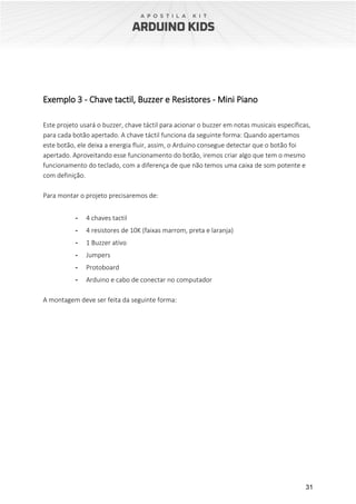 31
Exemplo 3 - Chave tactil, Buzzer e Resistores - Mini Piano
Este projeto usará o buzzer, chave táctil para acionar o buzzer em notas musicais específicas,
para cada botão apertado. A chave táctil funciona da seguinte forma: Quando apertamos
este botão, ele deixa a energia fluir, assim, o Arduino consegue detectar que o botão foi
apertado. Aproveitando esse funcionamento do botão, iremos criar algo que tem o mesmo
funcionamento do teclado, com a diferença de que não temos uma caixa de som potente e
com definição.
Para montar o projeto precisaremos de:
- 4 chaves tactil
- 4 resistores de 10K (faixas marrom, preta e laranja)
- 1 Buzzer ativo
- Jumpers
- Protoboard
- Arduino e cabo de conectar no computador
A montagem deve ser feita da seguinte forma:
 