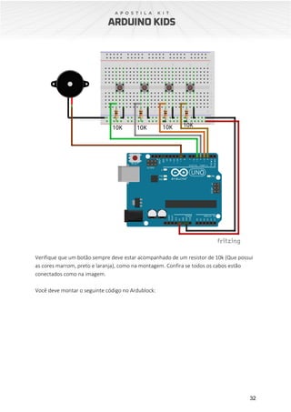 32
Verifique que um botão sempre deve estar acompanhado de um resistor de 10k (Que possui
as cores marrom, preto e laranja), como na montagem. Confira se todos os cabos estão
conectados como na imagem.
Você deve montar o seguinte código no Ardublock:
 