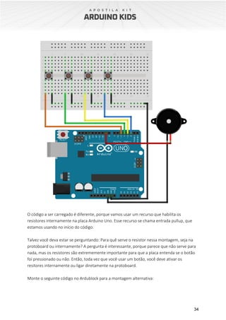 34
O código a ser carregado é diferente, porque vamos usar um recurso que habilita os
resistores internamente na placa Arduino Uno. Esse recurso se chama entrada pullup, que
estamos usando no início do código.
Talvez você deva estar se perguntando: Para quê serve o resistor nessa montagem, seja na
protoboard ou internamente? A pergunta é interessante, porque parece que não serve para
nada, mas os resistores são extrememente importante para que a placa entenda se o botão
foi pressionado ou não. Então, toda vez que você usar um botão, você deve ativar os
resitores internamente ou ligar diretamente na protoboard.
Monte o seguinte código no Ardublock para a montagem alternativa:
 