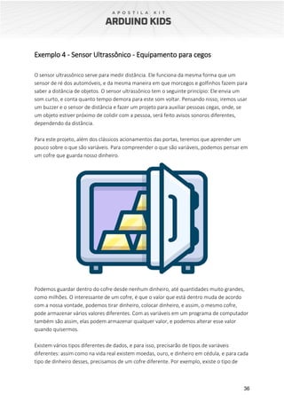 36
Exemplo 4 - Sensor Ultrassônico - Equipamento para cegos
O sensor ultrassônico serve para medir distância. Ele funciona da mesma forma que um
sensor de ré dos automóveis, e da mesma maneira em que morcegos e golfinhos fazem para
saber a distância de objetos. O sensor ultrassônico tem o seguinte princípio: Ele envia um
som curto, e conta quanto tempo demora para este som voltar. Pensando nisso, iremos usar
um buzzer e o sensor de distância e fazer um projeto para auxiliar pessoas cegas, onde, se
um objeto estiver próximo de colidir com a pessoa, será feito avisos sonoros diferentes,
dependendo da distância.
Para este projeto, além dos clássicos acionamentos das portas, teremos que aprender um
pouco sobre o que são variáveis. Para compreender o que são variáveis, podemos pensar em
um cofre que guarda nosso dinheiro.
Podemos guardar dentro do cofre desde nenhum dinheiro, até quantidades muito grandes,
como milhões. O interessante de um cofre, é que o valor que está dentro muda de acordo
com a nossa vontade, podemos tirar dinheiro, colocar dinheiro, e assim, o mesmo cofre,
pode armazenar vários valores diferentes. Com as variáveis em um programa de computador
também são assim, elas podem armazenar qualquer valor, e podemos alterar esse valor
quando quisermos.
Existem vários tipos diferentes de dados, e para isso, precisarão de tipos de variáveis
diferentes: assim como na vida real existem moedas, ouro, e dinheiro em cédula, e para cada
tipo de dinheiro desses, precisamos de um cofre diferente. Por exemplo, existe o tipo de
 