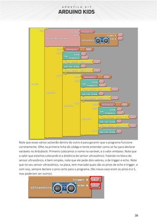 39
Note que esses vários se/senão dentro do outro é para garantir que o programa funcione
corretamente. Olhe na primeira linha do código e tente entender como se faz para declarar
variáveis no Ardublock: Primeiro colocamos o nome na variável, e o valor embaixo. Note que
o valor que estamos colocando é a distância do sensor ultrassônico. Falando no bloco do
sensor ultrassônico, é bem simples, note que ele pede dois valores, o de trigger e echo. Note
que no seu sensor ultrassônico, na placa, tem marcado quais são os pinos de echo e trigger, e
com isso, sempre declare o pino certo para o programa. (No nosso caso eram os pinos 6 e 5,
mas poderiam ser outros).
 