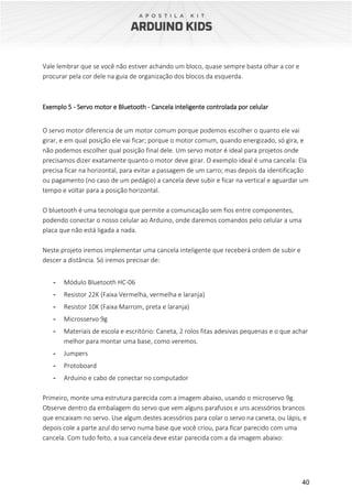 40
Vale lembrar que se você não estiver achando um bloco, quase sempre basta olhar a cor e
procurar pela cor dele na guia de organização dos blocos da esquerda.
Exemplo 5 - Servo motor e Bluetooth - Cancela inteligente controlada por celular
O servo motor diferencia de um motor comum porque podemos escolher o quanto ele vai
girar, e em qual posição ele vai ficar; porque o motor comum, quando energizado, só gira, e
não podemos escolher qual posição final dele. Um servo motor é ideal para projetos onde
precisamos dizer exatamente quanto o motor deve girar. O exemplo ideal é uma cancela: Ela
precisa ficar na horizontal, para evitar a passagem de um carro; mas depois da identificação
ou pagamento (no caso de um pedágio) a cancela deve subir e ficar na vertical e aguardar um
tempo e voltar para a posição horizontal.
O bluetooth é uma tecnologia que permite a comunicação sem fios entre componentes,
podendo conectar o nosso celular ao Arduino, onde daremos comandos pelo celular a uma
placa que não está ligada a nada.
Neste projeto iremos implementar uma cancela inteligente que receberá ordem de subir e
descer a distância. Só iremos precisar de:
- Módulo Bluetooth HC-06
- Resistor 22K (Faixa Vermelha, vermelha e laranja)
- Resistor 10K (Faixa Marrom, preta e laranja)
- Microsservo 9g
- Materiais de escola e escritório: Caneta, 2 rolos fitas adesivas pequenas e o que achar
melhor para montar uma base, como veremos.
- Jumpers
- Protoboard
- Arduino e cabo de conectar no computador
Primeiro, monte uma estrutura parecida com a imagem abaixo, usando o microservo 9g.
Observe dentro da embalagem do servo que vem alguns parafusos e uns acessórios brancos
que encaixam no servo. Use algum destes acessórios para colar o servo na caneta, ou lápis, e
depois cole a parte azul do servo numa base que você criou, para ficar parecido com uma
cancela. Com tudo feito, a sua cancela deve estar parecida com a da imagem abaixo:
 
