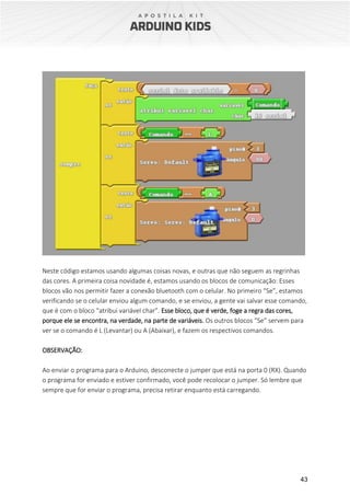43
Neste código estamos usando algumas coisas novas, e outras que não seguem as regrinhas
das cores. A primeira coisa novidade é, estamos usando os blocos de comunicação: Esses
blocos vão nos permitir fazer a conexão bluetooth com o celular. No primeiro “Se”, estamos
verificando se o celular enviou algum comando, e se enviou, a gente vai salvar esse comando,
que é com o bloco “atribui variável char”. Esse bloco, que é verde, foge a regra das cores,
porque ele se encontra, na verdade, na parte de variáveis. Os outros blocos “Se” servem para
ver se o comando é L (Levantar) ou A (Abaixar), e fazem os respectivos comandos.
OBSERVAÇÃO:
Ao enviar o programa para o Arduino, desconecte o jumper que está na porta 0 (RX). Quando
o programa for enviado e estiver confirmado, você pode recolocar o jumper. Só lembre que
sempre que for enviar o programa, precisa retirar enquanto está carregando.
 