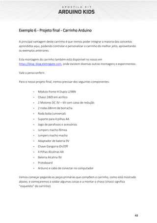 48
Exemplo 6 - Projeto final - Carrinho Arduino
A principal vantagem deste carrinho é que iremos poder integrar a maioria dos conceitos
aprendidos aqui, podendo controlar e personalizar o carrinho do melhor jeito, aproveitando
os exemplos anteriores.
Esta montagem do carrinho também está disponível no nosso em
https://blog: blog.eletrogate.com, onde existem diversas outras montagens e experimentos.
Vale a pena conferir.
Para o nosso projeto final, iremos precisar dos seguintes componentes:
- Módulo Ponte H Dupla L298N
- Chassi 2WD em acrílico
- 2 Motores DC 3V – 6V com caixa de redução
- 2 rodas 68mm de borracha
- Roda boba (universal)
- Suporte para 4 pilhas AA
- Jogo de parafusos e acessórios
- Jumpers macho-fêmea
- Jumpers macho-macho
- Adaptador de bateria 9V
- Chave Gangorra On/Off
- 4 Pilhas Alcalinas AA
- Bateria Alcalina 9V
- Protoboard
- Arduino e cabo de conectar no computador
Iremos começar pegando as peças primárias que compõem o carrinho, como está mostrado
abaixo, e começaremos a soldar algumas coisas e a montar o chassi (chassi significa
“esqueleto” do carrinho).
 