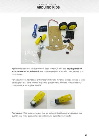 49
Agora iremos soldar os fios que vem nos locais corretos, e para isso, peça a ajuda de um
adulto ou leve em um profissional, pois, pode ser perigoso se você for criança e fazer por
conta e risco.
Para soldar os fios no motor, o primeiro será remover o motor da caixa de redução (a caixa
de redução é essa parte amarela de plástico que vem nele). Primeiro, remova essa alça
transparente, e então, puxe o motor.
Agora pegue 2 fios, solde ao motor e faça um acabamento colocando um pouco de cola
quente, para evitar qualquer tipo de curto-circuito ou contato indesejado.
 