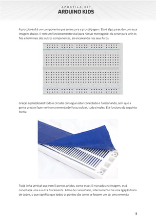 5
A protoboard é um componente que serve para a prototipagem. Ela é algo parecido com essa
imagem abaixo. E tem um funcionamento vital para nossas montagens: ela serve para unir os
fios e terminais dos outros componentes, só encaixando nos seus furos.
Graças à protoboard todo o circuito consegue estar conectado e funcionando, sem que a
gente precise fazer nenhuma emenda de fio ou soldar, tudo simples. Ela funciona da seguinte
forma:
Toda linha vertical que vem 5 pontos unidos, como essas 5 marcadas na imagem, está
conectada uma a outra fisicamente. A fins de curiosidade, internamente há uma ligação física
de cobre, o que significa que todos os pontos são como se fossem um só, uma emenda
 