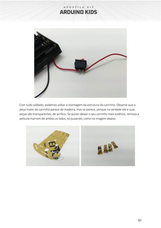 51
Com tudo soldado, podemos voltar a montagem da estrutura do carrinho. Observe que a
peça maior do carrinho parece de madeira, mas só parece, porque na verdade ele e suas
peças são transparentes, de acrílico. Se quiser deixar o seu carrinho mais estético, remova a
película marrom de ambos os lados, só puxando, como na imagem abaixo.
 