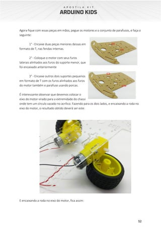 52
Agora fique com essas peças em mãos, pegue os motores e o conjunto de parafusos, e faça o
seguinte:
1° - Encaixe duas peças menores dessas em
formato de T, nas fendas internas.
2° - Coloque o motor com seus furos
laterais alinhados aos furos do suporte menor, que
foi encaixado anteriormente
3° - Encaixe outros dois suportes pequenos
em formato de T com os furos alinhados aos furos
do motor também e parafuse usando porcas.
É interessante observar que devemos colocar o
eixo do motor virado para a extremidade do chassi
onde tem um círculo vazado no acrílico. Fazendo para os dois lados, e encaixando a roda no
eixo do motor, o resultado obtido deverá ser este:
E encaixando a roda no eixo do motor, fica assim:
 