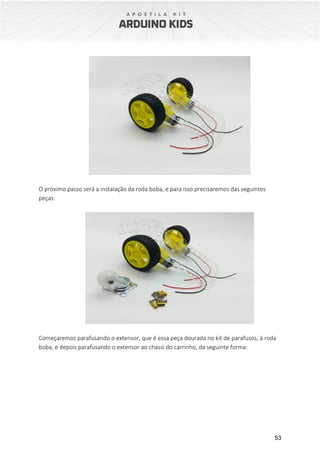 53
O próximo passo será a instalação da roda boba, e para isso precisaremos das seguintes
peças:
Começaremos parafusando o extensor, que é essa peça dourada no kit de parafusos, à roda
boba, e depois parafusando o extensor ao chassi do carrinho, da seguinte forma:
 