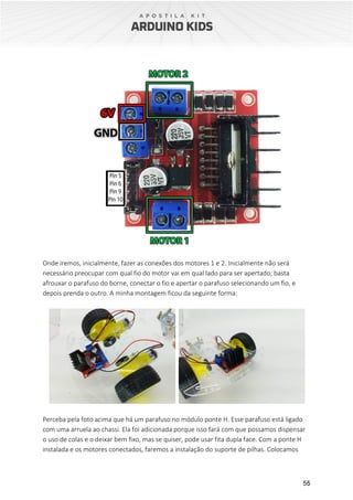 55
Onde iremos, inicialmente, fazer as conexões dos motores 1 e 2. Inicialmente não será
necessário preocupar com qual fio do motor vai em qual lado para ser apertado; basta
afrouxar o parafuso do borne, conectar o fio e apertar o parafuso selecionando um fio, e
depois prenda o outro. A minha montagem ficou da seguinte forma:
Perceba pela foto acima que há um parafuso no módulo ponte H. Esse parafuso está ligado
com uma arruela ao chassi. Ela foi adicionada porque isso fará com que possamos dispensar
o uso de colas e o deixar bem fixo, mas se quiser, pode usar fita dupla face. Com a ponte H
instalada e os motores conectados, faremos a instalação do suporte de pilhas. Colocamos
 