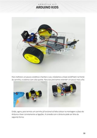 58
Para melhorar um pouco a estética e facilitar o uso, instalamos a chave on/off bem na frente
do carrinho, e colamos com cola quente. Para isso precisamos estender um pouco mais o fio.
Então, agora, para termos um carrinho já funcional só falta colocar na montagem a placa do
Arduino e fazer corretamente as ligações. A conexão com o Arduino pode ser feita da
seguinte forma:
 