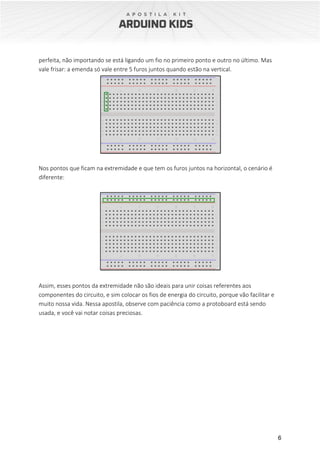 6
perfeita, não importando se está ligando um fio no primeiro ponto e outro no último. Mas
vale frisar: a emenda só vale entre 5 furos juntos quando estão na vertical.
Nos pontos que ficam na extremidade e que tem os furos juntos na horizontal, o cenário é
diferente:
Assim, esses pontos da extremidade não são ideais para unir coisas referentes aos
componentes do circuito, e sim colocar os fios de energia do circuito, porque vão facilitar e
muito nossa vida. Nessa apostila, observe com paciência como a protoboard está sendo
usada, e você vai notar coisas preciosas.
 