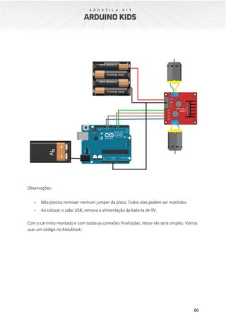 60
Observações:
- Não precisa remover nenhum jumper da placa. Todos eles podem ser mantidos.
- Ao colocar o cabo USB, remova a alimentação da bateria de 9V.
Com o carrinho montado e com todas as conexões finalizadas, testar ele será simples: Vamos
usar um código no Ardublock:
 