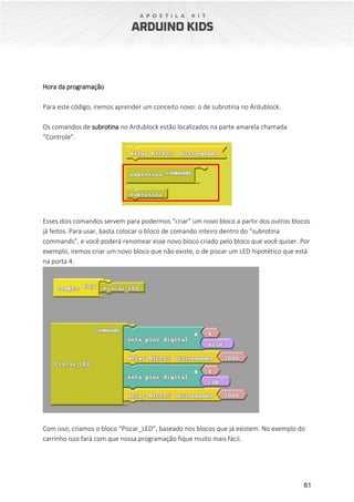 61
Hora da programação
Para este código, iremos aprender um conceito novo: o de subrotina no Ardublock.
Os comandos de subrotina no Ardublock estão localizados na parte amarela chamada
“Controle”.
Esses dois comandos servem para podermos “criar” um novo bloco a partir dos outros blocos
já feitos. Para usar, basta colocar o bloco de comando inteiro dentro do “subrotina
commands”, e você poderá renomear esse novo bloco criado pelo bloco que você quiser. Por
exemplo, iremos criar um novo bloco que não existe, o de piscar um LED hipotético que está
na porta 4.
Com isso, criamos o bloco “Piscar_LED”, baseado nos blocos que já existem. No exemplo do
carrinho isso fará com que nossa programação fique muito mais fácil.
 