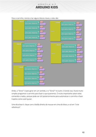 62
Para o carrinho, iremos criar alguns blocos novos, e eles são:
Onde, o “Giro1” é para girar em um sentido, e o “Giro2“ no outro. Criando isso, ficará muito
simples programar o carrinho para fazer o que queremos. É muito importante salvar estes
comandos criados, porque pode ser útil posteriormente para automatizar o carrinho e fazer
trajetos como você quiser.
Uma dica boa é: clique com o botão direito do mouse em cima do bloco, e vá em “criar
referência”.
 