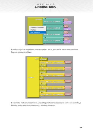 63
E então surgirá um novo bloco para ser usado. E então, para enfim testar nosso carrinho,
faremos o seguinte código:
E o carrinho irá fazer um caminho. Aproveite para fazer novos desafios com o seu carrinho, o
fazendo percorrer trilhas diferentes e caminhos diferentes.
 