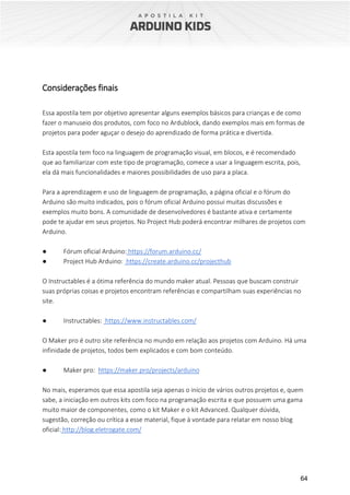 64
Considerações finais
Essa apostila tem por objetivo apresentar alguns exemplos básicos para crianças e de como
fazer o manuseio dos produtos, com foco no Ardublock, dando exemplos mais em formas de
projetos para poder aguçar o desejo do aprendizado de forma prática e divertida.
Esta apostila tem foco na linguagem de programação visual, em blocos, e é recomendado
que ao familiarizar com este tipo de programação, comece a usar a linguagem escrita, pois,
ela dá mais funcionalidades e maiores possibilidades de uso para a placa.
Para a aprendizagem e uso de linguagem de programação, a página oficial e o fórum do
Arduino são muito indicados, pois o fórum oficial Arduino possui muitas discussões e
exemplos muito bons. A comunidade de desenvolvedores é bastante ativa e certamente
pode te ajudar em seus projetos. No Project Hub poderá encontrar milhares de projetos com
Arduino.
● Fórum oficial Arduino: https://forum.arduino.cc/
● Project Hub Arduino: https://create.arduino.cc/projecthub
O Instructables é a ótima referência do mundo maker atual. Pessoas que buscam construir
suas próprias coisas e projetos encontram referências e compartilham suas experiências no
site.
● Instructables: https://www.instructables.com/
O Maker pro é outro site referência no mundo em relação aos projetos com Arduino. Há uma
infinidade de projetos, todos bem explicados e com bom conteúdo.
● Maker pro: https://maker.pro/projects/arduino
No mais, esperamos que essa apostila seja apenas o início de vários outros projetos e, quem
sabe, a iniciação em outros kits com foco na programação escrita e que possuem uma gama
muito maior de componentes, como o kit Maker e o kit Advanced. Qualquer dúvida,
sugestão, correção ou crítica a esse material, fique à vontade para relatar em nosso blog
oficial: http://blog.eletrogate.com/
 