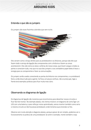 7
Entenda o que são os jumpers
Os jumpers são esses fiozinhos coloridos que vem no kit.
Eles servem como o braço direito para as protoboards e os Arduinos, porque são eles que
fazem todo o serviço de ligação dos componentes com o Arduino e fazem as coisas
acontecerem. Eles são como as veias e artérias do nosso corpo, que levam sangue a todas as
partes e conectam tudo, mas que no caso dos jumpers o seu verdadeiro papel deles é levar a
energia para os componentes e fazer as comunicações.
Os jumpers serão usados conectando as portas do Arduino nos componentes, e a protoboard
fará a união disso tudo para a gente. Se ficou um pouco confuso, não se preocupe, logo a
frente terá exemplos práticos para ficar muito mais claro.
Observando os diagramas de ligação
Os diagramas de ligação são maneiras que encontramos para desenhar nossos circuitos e
ficar fácil de montar. No exemplo abaixo, nós iremos mostrar um diagrama de como ligar um
LED com uma bateria, e para reforçar nosso aprendizado, vamos mostrar também como seria
o mesmo circuito se não houvesse protoboard, onde teríamos que emendar os fios.
Observe com muita atenção o diagrama abaixo, porque apesar de ser simples, podemos ver o
funcionamento na prática de uma protoboard. Se sentir à vontade, monte também e veja
 
