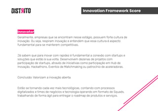 Innovation Framework Score
Innovator
Geralmente, empresas que se encontram nesse estágio, possuem forte cultura de
inovação. Ou seja, respiram inovação e entendem que essa cultura é aspecto
fundamental para se manterem competitivas.
Já sabem que para inovar com rapidez é fundamental a conexão com startups e
soluções que estão à sua volta. Desenvolvem dezenas de projetos com
participação de startups, através de iniciativas como participação em Hub de
Inovação, Hackathons, Eventos de Matchmaking ou patrocínio de aceleradoras.
Conclusão: Valorizam a inovação aberta.
Estão se tornando cada vez mais tecnológicas, contando com processos
digitalizados e times de negócios e tecnologia operando em formato de Squads,
trabalhando de forma ágil para entregar o roadmap de produtos e serviços.
 