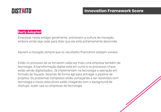 Innovation Framework Score
Early Adopter
Empresas nesse estágio geralmente, promovem a cultura de inovação,
embora ainda seja cedo para dizer que ela está extremamente absorvida.
Apoiam a inovação sempre que os resultados ﬁnanceiros estejam visíveis.
Estão no processo de se tornarem cada vez mais uma empresa também de
tecnologia. A transformação digital está em curso e os processos chave
estão sendo digitalizados. Já implementam na tecnologia a operação em
formato de Squads, iterando de forma ágil para entregar o pipeline de
projetos. Os problemas complexos estão começando a ser resolvidos com
tecnologia e novos executivos estão chegando com o background de
startups, scale-ups ou empresas de tecnologia.
 