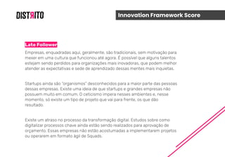Innovation Framework Score
Late Follower
Empresas, enquadradas aqui, geralmente, são tradicionais, sem motivação para
mexer em uma cultura que funcionou até agora. É possível que alguns talentos
estejam sendo perdidos para organizações mais inovadoras, que podem melhor
atender as expectativas e sede de aprendizado dessas mentes mais inquietas.
Startups ainda são “organismos” desconhecidos para a maior parte das pessoas
dessas empresas. Existe uma ideia de que startups e grandes empresas não
possuem muito em comum. O ceticismo impera nesses ambientes e, nesse
momento, só existe um tipo de projeto que vai para frente, os que dão
resultado.
Existe um atraso no processo da transformação digital. Estudos sobre como
digitalizar processos chave ainda estão sendo realizados para aprovação de
orçamento. Essas empresas não estão acostumadas a implementarem projetos
ou operarem em formato ágil de Squads.
 
